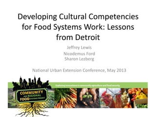 Developing Cultural Competencies
for Food Systems Work: Lessons
from Detroit
Jeffrey Lewis
Nicodemus Ford
Sharon Lezberg
National Urban Extension Conference, May 2013
 