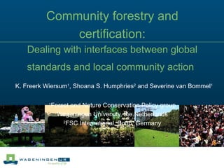Community forestry and certification: Dealing with interfaces between global standards and local community action     K. Freerk Wiersum 1 , Shoana S. Humphries 2  and Severine van Bommel 1   1 Forest and Nature Conservation Policy group Wageningen University, the Netherlands 2 FSC International, Bonn, Germany 