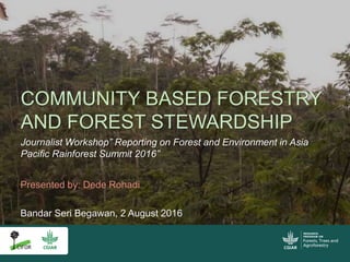 COMMUNITY BASED FORESTRY
AND FOREST STEWARDSHIP
Journalist Workshop” Reporting on Forest and Environment in Asia
Pacific Rainforest Summit 2016”
Bandar Seri Begawan, 2 August 2016
Presented by: Dede Rohadi
 