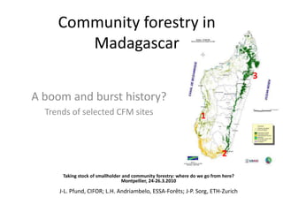 Community forestry in Madagascar 3 A boom and burst history? Trends of selected CFM sites 1 2 Taking stock of smallholder and community forestry: where do we go from here?  Montpellier, 24-26.3.2010 J-L. Pfund, CIFOR; L.H. Andriambelo, ESSA-Forêts; J-P. Sorg, ETH-Zurich 