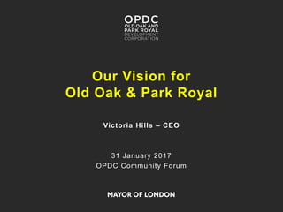 Our Vision for
Old Oak & Park Royal
Victoria Hills – CEO
31 January 2017
OPDC Community Forum
 