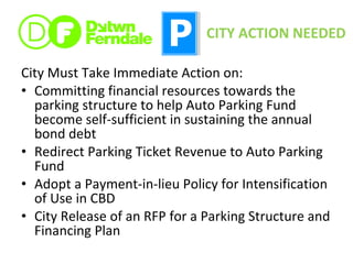 City Must Take Immediate Action on: Committing financial resources towards the parking structure to help Auto Parking Fund become self-sufficient in sustaining the annual bond debt Redirect Parking Ticket Revenue to Auto Parking Fund Adopt a Payment-in-lieu Policy for Intensification of Use in CBD City Release of an RFP for a Parking Structure and Financing Plan CITY ACTION NEEDED 