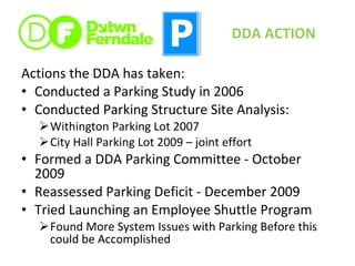 Actions the DDA has taken: Conducted a Parking Study in 2006 Conducted Parking Structure Site Analysis: Withington Parking Lot 2007 City Hall Parking Lot 2009 – joint effort Formed a DDA Parking Committee - October 2009 Reassessed Parking Deficit - December 2009 Tried Launching an Employee Shuttle Program Found More System Issues with Parking Before this could be Accomplished DDA ACTION 