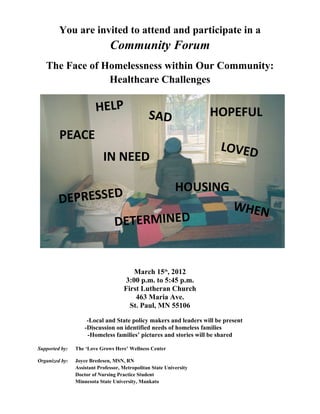 You are invited to attend and participate in a 
Community Forum
The Face of Homelessness within Our Community:  
Healthcare Challenges
March 15th
, 2012
3:00 p.m. to 5:45 p.m.
First Lutheran Church
463 Maria Ave.
St. Paul, MN 55106
      ­Local and State policy makers and leaders will be present
      ­Discussion on identified needs of homeless families
­Homeless families’ pictures and stories will be shared
Supported by:  The ‘Love Grows Here’ Wellness Center
Organized by:   Joyce Bredesen, MSN, RN  
Assistant Professor, Metropolitan State University 
Doctor of Nursing Practice Student
Minnesota State University, Mankato
HELP
PEACE
LOVED
DEPRESSED
SAD
HOUSING
IN NEED
DETERMINED
HOPEFUL
WHEN
 