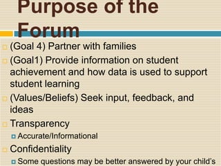 Purpose of the
     Forum
 (Goal 4) Partner with families
 (Goal1) Provide information on student
  achievement and how data is used to support
  student learning
 (Values/Beliefs) Seek input, feedback, and
  ideas
 Transparency

     Accurate/Informational

   Confidentiality
     Some   questions may be better answered by your child’s
 