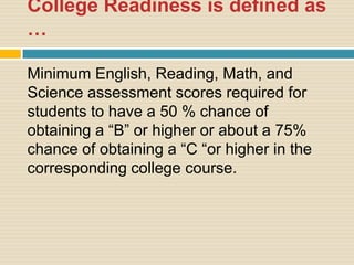 College Readiness is defined as
…

Minimum English, Reading, Math, and
Science assessment scores required for
students to have a 50 % chance of
obtaining a “B” or higher or about a 75%
chance of obtaining a “C “or higher in the
corresponding college course.
 