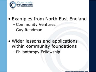 • Examples from North East England
– Community Ventures
– Guy Readman
• Wider lessons and applications
within community foundations
– Philanthropy Fellowship
 