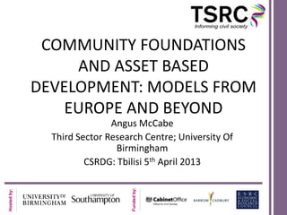 Hostedby:
Fundedby:
COMMUNITY FOUNDATIONS
AND ASSET BASED
DEVELOPMENT: MODELS FROM
EUROPE AND BEYOND
Angus McCabe
Third Sector Research Centre; University Of
Birmingham
CSRDG: Tbilisi 5th April 2013
 