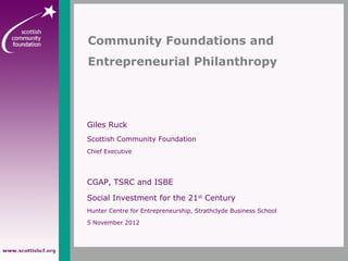 Giles Ruck
Scottish Community Foundation
Chief Executive
CGAP, TSRC and ISBE
Social Investment for the 21st
Century
Hunter Centre for Entrepreneurship, Strathclyde Business School
5 November 2012
Community Foundations and
Entrepreneurial Philanthropy
 