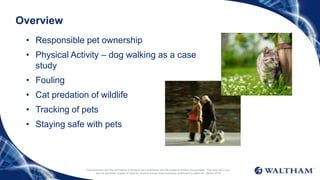 Overview
• Responsible pet ownership
• Physical Activity – dog walking as a case
study
• Fouling
• Cat predation of wildlife
• Tracking of pets
• Staying safe with pets
This document and the information it contains are confidential and the property of Mars Incorporated. They may not in any
way be disclosed, copied or used by anyone except when expressly authorised by Mars Inc. ©Mars 2016
 