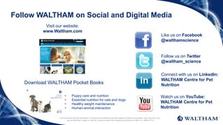 This document and the information it contains are confidential and the property of Mars Incorporated. They may not in any
way be disclosed, copied or used by anyone except when expressly authorised by Mars Inc. ©Mars 2016
Follow WALTHAM on Social and Digital Media
Like us on Facebook
@walthamscience
Follow us on Twitter
@waltham_science
Connect with us on LinkedIn:
WALTHAM Centre for Pet
Nutrition
Watch us on YouTube:
WALTHAM Centre for Pet
Nutrition
Visit our website:
www.Waltham.com
Download WALTHAM Pocket Books
• Puppy care and nutrition
• Essential nutrition for cats and dogs
• Healthy weight maintenance
• Human-animal interaction
 