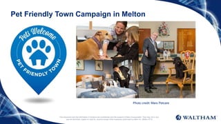 Pet Friendly Town Campaign in Melton
This document and the information it contains are confidential and the property of Mars Incorporated. They may not in any
way be disclosed, copied or used by anyone except when expressly authorised by Mars Inc. ©Mars 2016
Photo credit: Mars Petcare
 