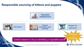 This document and the information it contains are confidential and the property of Mars Incorporated. They may not in any
way be disclosed, copied or used by anyone except when expressly authorised by Mars Inc. ©Mars 2016
Responsible sourcing of kittens and puppies
Careful research is key to identifying a reputable source
Reputable
establishment
Information
Trained
individuals, good
premises
Regular vet
supervision
Information
is
empowering
 