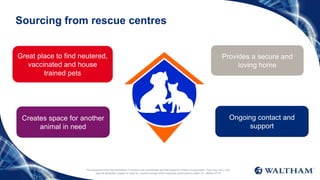 This document and the information it contains are confidential and the property of Mars Incorporated. They may not in any
way be disclosed, copied or used by anyone except when expressly authorised by Mars Inc. ©Mars 2016
Sourcing from rescue centres
Great place to find neutered,
vaccinated and house
trained pets
Provides a secure and
loving home
Creates space for another
animal in need
Ongoing contact and
support
 