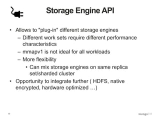 17
Storage Engine API
• Allows to "plug-in" different storage engines
– Different work sets require different performance
characteristics
– mmapv1 is not ideal for all workloads
– More flexibility
• Can mix storage engines on same replica
set/sharded cluster
• Opportunity to integrate further ( HDFS, native
encrypted, hardware optimized …)
 