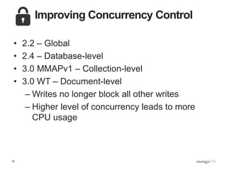 19
Improving Concurrency Control
• 2.2 – Global
• 2.4 – Database-level
• 3.0 MMAPv1 – Collection-level
• 3.0 WT – Document-level
– Writes no longer block all other writes
– Higher level of concurrency leads to more
CPU usage
 