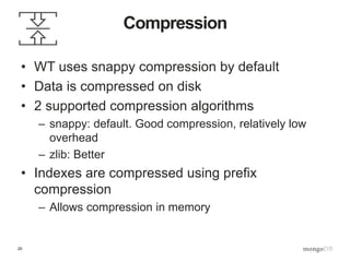 20
Compression
• WT uses snappy compression by default
• Data is compressed on disk
• 2 supported compression algorithms
– snappy: default. Good compression, relatively low
overhead
– zlib: Better
• Indexes are compressed using prefix
compression
– Allows compression in memory
 