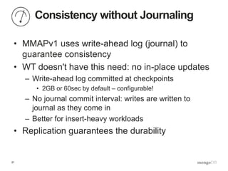 21
Consistency without Journaling
• MMAPv1 uses write-ahead log (journal) to
guarantee consistency
• WT doesn't have this need: no in-place updates
– Write-ahead log committed at checkpoints
• 2GB or 60sec by default – configurable!
– No journal commit interval: writes are written to
journal as they come in
– Better for insert-heavy workloads
• Replication guarantees the durability
 