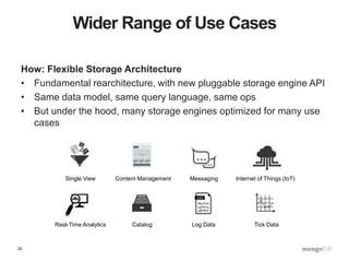 24
Wider Range of Use Cases
How: Flexible Storage Architecture
• Fundamental rearchitecture, with new pluggable storage engine API
• Same data model, same query language, same ops
• But under the hood, many storage engines optimized for many use
cases
Single View Content Management
Real-Time Analytics Catalog
Internet of Things (IoT)Messaging
Log Data Tick Data
 
