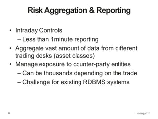 33
Risk Aggregation & Reporting
• Intraday Controls
– Less than 1minute reporting
• Aggregate vast amount of data from different
trading desks (asset classes)
• Manage exposure to counter-party entities
– Can be thousands depending on the trade
– Challenge for existing RDBMS systems
 