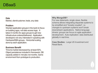 Data
Market, client/customer, trade, any data
Problem
Wanted application groups in the bank to focus
on building apps, not data access logic. It
takes 6 months for apps groups to get new
infrastructure ordered/delivered. Application
developers not very interested in speaking with
Hardware/DBA groups. Horizontal scaling
done by each application.
Business Benefit
Time-to-market decreased by at least 50%.
Object persistence included in framework. DB
capacity added in minutes not months. Same
environment from prototype to production.
Why MongoDB?
For new datamarts, single views, flexible
schema allows integrating disparate systems to
be simplified and “loosely coupled”, i.e.
changes to upstream systems won't break
downstream applications. Native language
drivers: groups can focus on agile application
development. Auto-replication: data distributed
globally in real time.
Case Studies: Large US Investment and
Retail Bank.
DBaaS
 
