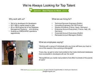 We’re Always Looking for Top Talent
What are employees saying?
“Working with a group of individuals who you know will have your back is
one of the reasons I love working at MongoDB”
“Every day, we get to solve hard problems that make distributed databases
more accessible to developers all over the world”
“MongoDB lets you tackle real problems that affect hundreds of thousands
of users”
Why work with us?
• We’re by developers for developers
• $311 MM in capital raised to date
• #4 on DB-Engines list of top Database
Management Systems… and climbing
• Scaling our EMEA/APAC operations
aggressively
Visit us at www.mongodb.com/careers to see a full list of opportunities or email your resume to
jobs@mongodb.com
What are we hiring for?
• Technical Services Engineers (Dublin)
• Consulting Engineers (UK OR France)
• Solution Architects (France, Spain, Germany)
• Enterprise Account Executives ( France, Italy, UK,
Germany)
• Corporate Account Executives (Dublin)
• Renewals Account Managers (Dublin)
 