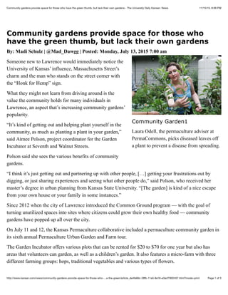 11/15/15, 8:06 PMCommunity gardens provide space for those who have the green thumb, but lack their own gardens - The University Daily Kansan: News
Page 1 of 3http://www.kansan.com/news/community-gardens-provide-space-for-those-who-…e-the-green/article_de4fe66c-28fb-11e5-8e18-e3acf7902457.html?mode=print
Community gardens provide space for those who
have the green thumb, but lack their own gardens
By: Madi Schulz | @Mad_Dawgg | Posted: Monday, July 13, 2015 7:00 am
Someone new to Lawrence would immediately notice the
University of Kansas’ influence, Massachusetts Street’s
charm and the man who stands on the street corner with
the “Honk for Hemp” sign.
What they might not learn from driving around is the
value the community holds for many individuals in
Lawrence, an aspect that’s increasing community gardens’
popularity.
“It’s kind of getting out and helping plant yourself in the
community, as much as planting a plant in your garden,”
said Aimee Polson, project coordinator for the Garden
Incubator at Seventh and Walnut Streets.
Polson said she sees the various benefits of community
gardens.
“I think it’s just getting out and partnering up with other people, […] getting your frustrations out by
digging, or just sharing experiences and seeing what other people do,” said Polson, who received her
master’s degree in urban planning from Kansas State University. “[The garden] is kind of a nice escape
from your own house or your family in some instances.”
Since 2012 when the city of Lawrence introduced the Common Ground program — with the goal of
turning unutilized spaces into sites where citizens could grow their own healthy food — community
gardens have popped up all over the city.
On July 11 and 12, the Kansas Permaculture collaborative included a permaculture community garden in
its sixth annual Permaculture Urban Garden and Farm tour.
The Garden Incubator offers various plots that can be rented for $20 to $70 for one year but also has
areas that volunteers can garden, as well as a children’s garden. It also features a micro-farm with three
different farming groups: hops, traditional vegetables and various types of flowers.
Community Garden1
Laura Odell, the permaculture adviser at
PermaCommons, picks diseased leaves off
a plant to prevent a disease from spreading.
 