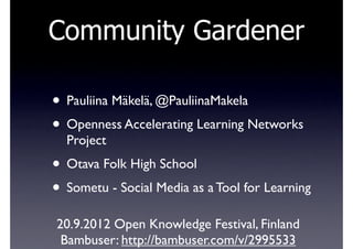 Community Gardener

• Pauliina Mäkelä, @PauliinaMakela
• Openness Accelerating Learning Networks
  Project
• Otava Folk High School
• Sometu - Social Media as a Tool for Learning
20.9.2012 Open Knowledge Festival, Finland
 Bambuser: http://bambuser.com/v/2995533
 