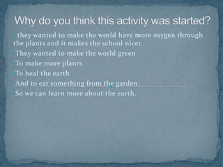 • they wanted to make the world have more oxygen through
the plants and it makes the school nicer.
•They wanted to make the world green
•To make more plants
•To heal the earth
•And to eat something from the garden.
•So we can learn more about the earth.
 