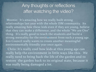 •Moonie: It’s amazing how we really built strong
relationships last year with the whole ISM community. Its
really amazing how these kids even if they are young, believe
that they can make a difference, and the whole “We are One”
thing. It’s really good to teach the students and build a
strong mentality for the environment from such a young age.
Eco Council really wants to create another meaningful
environmentally friendly year once again.
• Chris: It’s really cool how kids at this young age can
really help the environment in little ways like this. We
really need to bring back the life of the garden and to
restore the garden back to its original state, because it
was really being damaged a lot.
 