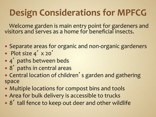  	
  	
  	
  Welcome	
  garden	
  is	
  main	
  entry	
  point	
  for	
  gardeners	
  and	
  
visitors	
  and	
  serves	
  as	
  a	
  home	
  for	
  beneﬁcial	
  insects.	
  
	
  
—  Separate	
  areas	
  for	
  organic	
  and	
  non-­‐organic	
  gardeners	
  
—  	
  Plot	
  size	
  4’	
  x	
  20’	
  
—  4’	
  paths	
  between	
  beds	
  
—  8’	
  paths	
  in	
  central	
  areas	
  
—  Central	
  location	
  of	
  children’s	
  garden	
  and	
  gathering	
  
space	
  
—  Multiple	
  locations	
  for	
  compost	
  bins	
  and	
  tools	
  
—  Area	
  for	
  bulk	
  delivery	
  is	
  accessible	
  to	
  trucks	
  
—  8’	
  tall	
  fence	
  to	
  keep	
  out	
  deer	
  and	
  other	
  wildlife	
  
 
