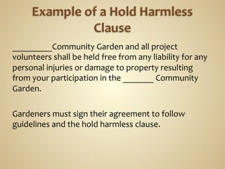 _________Community	
  Garden	
  and	
  all	
  project	
  
volunteers	
  shall	
  be	
  held	
  free	
  from	
  any	
  liability	
  for	
  any	
  
personal	
  injuries	
  or	
  damage	
  to	
  property	
  resulting	
  
from	
  your	
  participation	
  in	
  the	
  _______	
  Community	
  
Garden.	
  
	
  
Gardeners	
  must	
  sign	
  their	
  agreement	
  to	
  follow	
  
guidelines	
  and	
  the	
  hold	
  harmless	
  clause.	
  
	
  
 