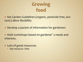 —   Set	
  Garden	
  Guidelines	
  (organic,	
  pesticide	
  free,	
  low	
  
toxic)	
  allow	
  ﬂexibility	
  
	
  
—  Develop	
  a	
  packet	
  of	
  information	
  for	
  gardeners	
  
	
  
—  Hold	
  workshops	
  based	
  on	
  gardener’s	
  needs	
  and	
  
interests.	
  

—    Lots	
  of	
  great	
  resources	
  
         See	
  resource	
  	
  links	
  
 