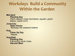 Mid April
   Planting Day
   Warm season crops (tomatoes, squash, green
   beans, sweet corn)
June/July
   Open House
    Workday the weekend before
Aug
   Clean Up Day
    Weeds
Aug-Sept
   Planting Day
   Fall and/or cover crops
   Harvest Meal
 
