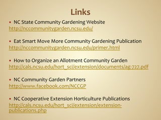 —   NC	
  State	
  Community	
  Gardening	
  Website	
  
http://nccommunitygarden.ncsu.edu/	
  
	
  
—  Eat	
  Smart	
  Move	
  More	
  Community	
  Gardening	
  Publication	
  
http://nccommunitygarden.ncsu.edu/primer.html	
  
	
  
—  How	
  to	
  Organize	
  an	
  Allotment	
  Community	
  Garden	
  
http://cals.ncsu.edu/hort_sci/extension/documents/ag-­‐727.pdf	
  
	
  
—  NC	
  Community	
  Garden	
  Partners	
  
http://www.facebook.com/NCCGP	
  
	
  
—  NC	
  Cooperative	
  Extension	
  Horticulture	
  Publications	
  
http://cals.ncsu.edu/hort_sci/extension/extension-­‐
publications.php	
  
	
  
 