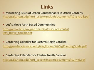 —   Minimizing	
  Risks	
  of	
  Urban	
  Contaminants	
  in	
  Urban	
  Gardens	
  
http://cals.ncsu.edu/hort_sci/extension/documents/AG-­‐439-­‐78.pdf	
  
	
  
—  Let’s	
  Move	
  Faith	
  Based	
  Communities	
  
http://www.hhs.gov/partnerships/resources/Pubs/
lets_move_toolkit.pdf	
  
	
  
—  Gardening	
  calendar	
  for	
  Eastern	
  North	
  Carolina	
  
http://pender.ces.ncsu.edu/ﬁles/library/71/VegPlantingGuide.pdf	
  
	
  
—  Gardening	
  Calendar	
  for	
  Central	
  North	
  Carolina	
  
http://cals.ncsu.edu/hort_sci/extension/documents/AG-­‐756.pdf	
  
 