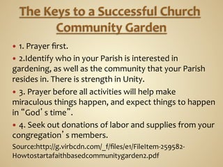 —  1.	
  Prayer	
  ﬁrst.	
  	
  
—  2.Identify	
  who	
  in	
  your	
  Parish	
  is	
  interested	
  in	
  
gardening,	
  as	
  well	
  as	
  the	
  community	
  that	
  your	
  Parish	
  
resides	
  in.	
  There	
  is	
  strength	
  in	
  Unity.	
  	
  
—  3.	
  Prayer	
  before	
  all	
  activities	
  will	
  help	
  make	
  
miraculous	
  things	
  happen,	
  and	
  expect	
  things	
  to	
  happen	
  
in	
  “God’s	
  time”.	
  	
  
—  4.	
  Seek	
  out	
  donations	
  of	
  labor	
  and	
  supplies	
  from	
  your	
  
congregation’s	
  members.	
  
Source:http://g.virbcdn.com/_f/ﬁles/e1/FileItem-­‐259582-­‐
Howtostartafaithbasedcommunitygarden2.pdf	
  
 