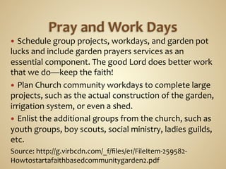 —  Schedule	
  group	
  projects,	
  workdays,	
  and	
  garden	
  pot	
  
lucks	
  and	
  include	
  garden	
  prayers	
  services	
  as	
  an	
  
essential	
  component.	
  The	
  good	
  Lord	
  does	
  better	
  work	
  
that	
  we	
  do—keep	
  the	
  faith!	
  	
  
—  Plan	
  Church	
  community	
  workdays	
  to	
  complete	
  large	
  
projects,	
  such	
  as	
  the	
  actual	
  construction	
  of	
  the	
  garden,	
  
irrigation	
  system,	
  or	
  even	
  a	
  shed.	
  	
  
—  Enlist	
  the	
  additional	
  groups	
  from	
  the	
  church,	
  such	
  as	
  
youth	
  groups,	
  boy	
  scouts,	
  social	
  ministry,	
  ladies	
  guilds,	
  
etc.	
  	
  
Source:	
  http://g.virbcdn.com/_f/ﬁles/e1/FileItem-­‐259582-­‐
Howtostartafaithbasedcommunitygarden2.pdf	
  
 