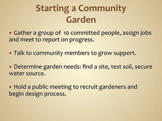 —  Gather	
  a	
  group	
  of	
  	
  10	
  committed	
  people,	
  assign	
  jobs	
  
and	
  meet	
  to	
  report	
  on	
  progress.	
  
	
  
—  Talk	
  to	
  community	
  members	
  to	
  grow	
  support.	
  
	
  
—  Determine	
  garden	
  needs:	
  ﬁnd	
  a	
  site,	
  test	
  soil,	
  secure	
  
water	
  source.	
  
	
  
—  Hold	
  a	
  public	
  meeting	
  to	
  recruit	
  gardeners	
  and	
  
begin	
  design	
  process.	
  
 