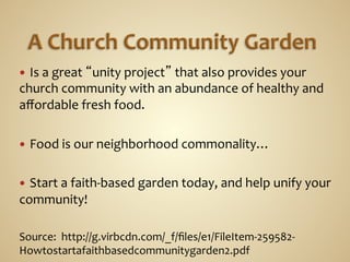 —  Is	
  a	
  great	
  “unity	
  project”	
  that	
  also	
  provides	
  your	
  
church	
  community	
  with	
  an	
  abundance	
  of	
  healthy	
  and	
  
aﬀordable	
  fresh	
  food.	
  	
  

—  Food	
  is	
  our	
  neighborhood	
  commonality…	
  
	
  	
  
—  Start	
  a	
  faith-­‐based	
  garden	
  today,	
  and	
  help	
  unify	
  your	
  
community!	
  	
  
	
  
Source:	
  	
  http://g.virbcdn.com/_f/ﬁles/e1/FileItem-­‐259582-­‐
Howtostartafaithbasedcommunitygarden2.pdf	
  
 