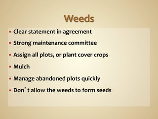 —  Clear	
  statement	
  in	
  agreement	
  

—  Strong	
  maintenance	
  committee	
  
	
  
—  Assign	
  all	
  plots,	
  or	
  plant	
  cover	
  crops	
  

—  Mulch	
  

—  Manage	
  abandoned	
  plots	
  quickly	
  

—  Don’t	
  allow	
  the	
  weeds	
  to	
  form	
  seeds	
  
 