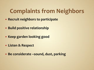 —  Recruit	
  neighbors	
  to	
  participate	
  

—  Build	
  positive	
  relationship	
  
	
  
—  Keep	
  garden	
  looking	
  good	
  

—  Listen	
  &	
  Respect	
  
	
  
—  Be	
  considerate	
  –sound,	
  dust,	
  parking	
  
 
