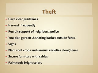 —     Have	
  clear	
  guidelines	
  
	
  
—     Harvest	
  	
  frequently	
  
—     Recruit	
  support	
  of	
  neighbors,	
  police	
  
—     You-­‐pick	
  garden	
  	
  &	
  sharing	
  basket	
  outside	
  fence	
  
—     Signs	
  
—     Plant	
  root	
  crops	
  and	
  unusual	
  varieties	
  along	
  fence	
  
—     Secure	
  furniture	
  with	
  cables	
  
—     Paint	
  tools	
  bright	
  colors	
  
 