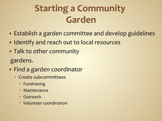 —  Establish	
  a	
  garden	
  committee	
  and	
  develop	
  guidelines	
  
—  Identify	
  and	
  reach	
  out	
  to	
  local	
  resources	
  
—  Talk	
  to	
  other	
  community	
  
	
  gardens.	
  
—  Find	
  a	
  garden	
  coordinator	
  
      Create	
  subcommittees	
  
            Fundraising	
  
            Maintenance	
  
            Outreach	
  
            Volunteer	
  coordination	
  
      	
  
 