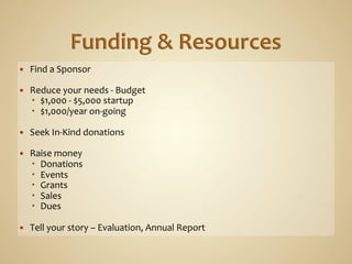 —    Find	
  a	
  Sponsor	
  

—    Reduce	
  your	
  needs	
  -­‐	
  Budget	
  
         $1,000	
  -­‐	
  $5,000	
  startup	
  
         $1,000/year	
  on-­‐going	
  

—    Seek	
  In-­‐Kind	
  donations	
  

—    Raise	
  money	
  
         Donations	
  
         Events	
  
         Grants	
  
         Sales	
  
         Dues	
  

—    Tell	
  your	
  story	
  –	
  Evaluation,	
  Annual	
  Report	
  
 