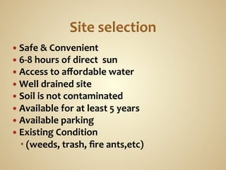 —  Safe	
  &	
  Convenient	
  
—  6-­‐8	
  hours	
  of	
  direct	
  	
  sun	
  
—  Access	
  to	
  aﬀordable	
  water	
  
—  Well	
  drained	
  site	
  
—  Soil	
  is	
  not	
  contaminated	
  
—  Available	
  for	
  at	
  least	
  5	
  years	
  
—  Available	
  parking	
  
—  Existing	
  Condition	
  	
  
     (weeds,	
  trash,	
  ﬁre	
  ants,etc)	
  
 