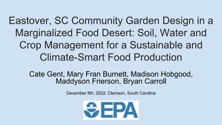 Eastover, SC Community Garden Design in a
Marginalized Food Desert: Soil, Water and
Crop Management for a Sustainable and
Climate-Smart Food Production
Cate Gent, Mary Fran Burnett, Madison Hobgood,
Maddyson Frierson, Bryan Carroll
December 8th, 2022, Clemson, South Carolina
 