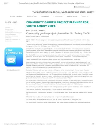 4/12/13                  Community Garden Project Planned for South Amboy YMCA | YMCA of Metuchen, Edison, Woodbridge and South Amboy

                                                                                                                                 Enter search term...




                                                YMCA OF METUCHEN, EDISON, WOODBRIDGE AND SOUTH AMBOY
            BECOME A MEMBER           WAYS TO GIVE               PROGRAMS               Y LOCATIONS               NEWS & MEDIA                ABOUT US



 QUICK LINKS                         COMMUNITY GARDEN PROJECT PLANNED FOR
 Calendar
                                     SOUTH AMBOY YMCA
 Summer Camp
 LiveSTRONG at the Y                 Posted April 4, 2012 at 3:58pm


                                     Community garden project planned for So. Amboy YMCA
 Y Diabetes Prevention Program
 Financial Assistance
 Open Doors Membership
                                     BY JACQUELINE DURETT  Correspondent
 Child Care
                                      
 Career Ops­Employment Ap
                                     SOUTH AMBOY — Thanks to a grocery store grant, local gardeners will be able to share their talents with the city’s
 Contact Us
                                     YMCA.

                                     “It’s such a cool partnership,” Melissa Soules said of the arrangement between the South Amboy Community Garden, a
                                     civic group that launched about a year ago, and the YMCA.

                                     A Stop & Shop Healthy Futures grant for $1,761 will be combined with donations from local businesses to create a
                                     rainbow vegetable garden, which is a garden that provides nutritional value across the color spectrum. For example,
                                     Soules said, zucchini for green, eggplant for purple. The garden will be located at the YMCA, 200 John T. O’Leary Blvd.

                                     The effort will be a true community project, Soules said, adding that she hopes to get youngsters from the YMCA to
                                     participate, as well as seniors from the city’s Senior Center. Ideally, it will become a cross­generational project.

                                     “Alot of those seniors grew up having a garden and now don’t have the opportunity,” Soules said .

                                     Local businesses contributing include Holland Greenhouses of Monroe, which is donating vegetable plants, and Pride
                                     Landscaping of Parlin, which is donating soil. The group’s members are also donating hoses and a Monarch Waystation
                                     Seed Kit, said Amanda Rushnak, membership and marketing director of the South Amboy YMCA. A monarch way
                                     station is a botanical habitat designed to attract the butterflies.

    JOIN OUR EMAIL LIST              Soules said the raised beds have been ordered, and the group will be doing plantings in the next couple of weeks.

                                     “The South Amboy YMCA partners with local organizations to increase the quality of life in the communities it serves,”
                                     said YMCA branch Director Sherrill Rudy. “We are looking forward to working with the South Amboy Community Garden
                                     club to foster an interest in gardening in youth and families, to teach families how to create their own gardens, to grow
                                     produce for the local community, and to beautify the property around the YMCA.”

                                     The South Amboy Community Garden, composed of about seven members, has been doing various projects throughout
                                     the city since its inception. These include a vegetable garden at Christ Church and various beautification efforts, such as
                                     the decorations for the city’s Christmas tree lighting. Members have also helped with YMCA initiatives.

                                     The community group donates its bounty from existing vegetable gardens to senior residents at Robert Noble Manor.

                                     “They were so appreciative, and they loved it,” Soules said of last year’s deliveries.

                                     Also forthcoming for the community gardeners is a container garden project at the Sadie Pope Dowdell Library on April
                                     23.

                                     “It’s a kids’ program, but we’re hoping the parents will get involved, too,” Soules said.

                                     The garden at the YMCA will officially launch on April 28, which is also the YMCA’s Healthy Kids Day.

                                     The South Amboy Community Garden has a Facebook page where residents can learn more about the organization.




www.ymcaofmewsa.org/news/2012/04/04/community-garden-project-planned-south-amboy-ymca                                                                          1/1
 