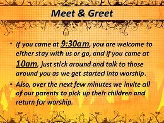 Meet & Greet If you came at  9:30am , you are welcome to either stay with us or go, and if you came at  10am , just stick around and talk to those around you as we get started into worship.  Also, over the next few minutes we invite all of our parents to pick up their children and return for worship.  