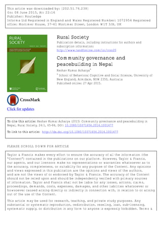 This article was downloaded by: [202.51.76.238]
On: 08 June 2015, At: 22:16
Publisher: Routledge
Informa Ltd Registered in England and Wales Registered Number: 1072954 Registered
office: Mortimer House, 37-41 Mortimer Street, London W1T 3JH, UK
Click for updates
Rural Society
Publication details, including instructions for authors and
subscription information:
http://www.tandfonline.com/loi/rrso20
Community governance and
peacebuilding in Nepal
Keshav Kumar Acharya
a
a
School of Behavioral Cognitive and Social Science, University of
New England, Armidale, NSW 2350, Australia
Published online: 27 Apr 2015.
To cite this article: Keshav Kumar Acharya (2015) Community governance and peacebuilding in
Nepal, Rural Society, 24:1, 65-84, DOI: 10.1080/10371656.2014.1001477
To link to this article: http://dx.doi.org/10.1080/10371656.2014.1001477
PLEASE SCROLL DOWN FOR ARTICLE
Taylor & Francis makes every effort to ensure the accuracy of all the information (the
“Content”) contained in the publications on our platform. However, Taylor & Francis,
our agents, and our licensors make no representations or warranties whatsoever as to
the accuracy, completeness, or suitability for any purpose of the Content. Any opinions
and views expressed in this publication are the opinions and views of the authors,
and are not the views of or endorsed by Taylor & Francis. The accuracy of the Content
should not be relied upon and should be independently verified with primary sources
of information. Taylor and Francis shall not be liable for any losses, actions, claims,
proceedings, demands, costs, expenses, damages, and other liabilities whatsoever or
howsoever caused arising directly or indirectly in connection with, in relation to or arising
out of the use of the Content.
This article may be used for research, teaching, and private study purposes. Any
substantial or systematic reproduction, redistribution, reselling, loan, sub-licensing,
systematic supply, or distribution in any form to anyone is expressly forbidden. Terms &
 